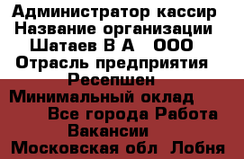 Администратор-кассир › Название организации ­ Шатаев В.А., ООО › Отрасль предприятия ­ Ресепшен › Минимальный оклад ­ 25 000 - Все города Работа » Вакансии   . Московская обл.,Лобня г.
